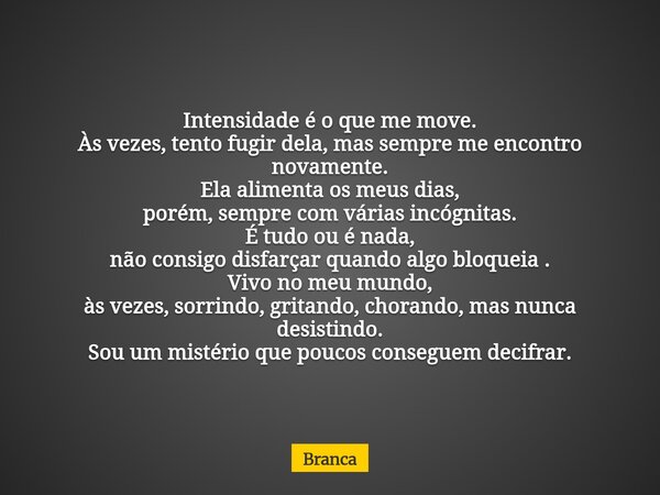 Intensidade é o que me move. Às vezes, tento fugir dela, mas sempre me encontro novamente. Ela alimenta os meus dias, porém, sempre com várias incógnitas. É tud... Frase de Branca.