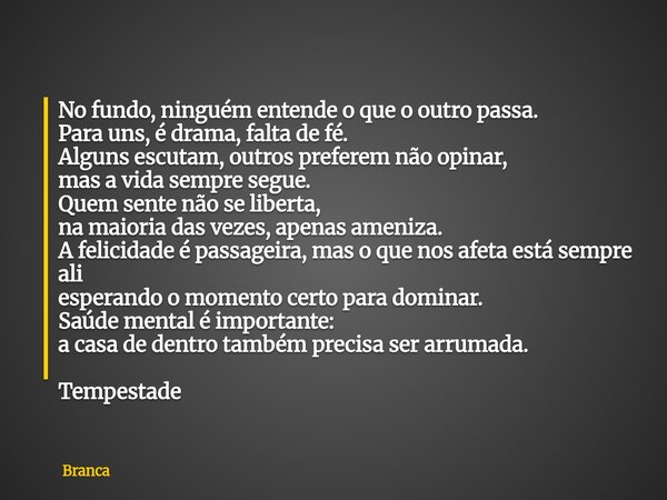 No fundo, ninguém entende o que o outro passa. Para uns, é drama, falta de fé. Alguns escutam, outros preferem não opinar, mas a vida sempre segue. Quem sente n... Frase de Branca.