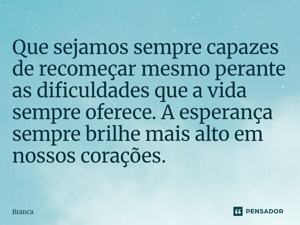 ⁠Que sejamos sempre capazes de recomeçar mesmo perante as dificuldades que a vida sempre oferece. A esperança sempre brilhe mais alto em nossos corações.... Frase de Branca.