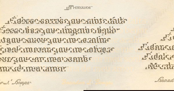 É desse sorriso que sinto falta É essa boca que imagino beijar É o toque suave que me acalma É dona da pele morena que me abraça É dela a voz que em meu sonho M... Frase de Brandon L. Borges.