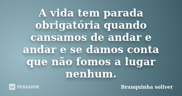 A vida tem parada obrigatória quando cansamos de andar e andar e se damos conta que não fomos a lugar nenhum.... Frase de Branquinha Soliver.