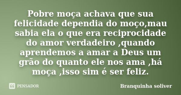 Pobre moça achava que sua felicidade dependia do moço,mau sabia ela o que era reciprocidade do amor verdadeiro ,quando aprendemos a amar a Deus um grão do quant... Frase de Branquinha soliver.