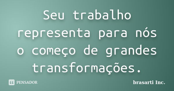 Seu trabalho representa para nós o começo de grandes transformações.... Frase de brasarti Inc..