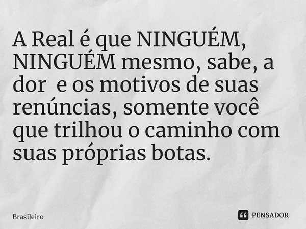 A Real é que NINGUÉM, NINGUÉM mesmo, sabe, a dor e os motivos de suas renúncias, somente você que trilhou o caminho com suas próprias botas. ⁠... Frase de Brasileiro.