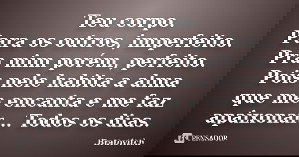 Teu corpo. Para os outros, imperfeito. Pra mim porém, perfeito. Pois nele habita a alma que me encanta e me faz apaixonar... Todos os dias.... Frase de Bratovitch.