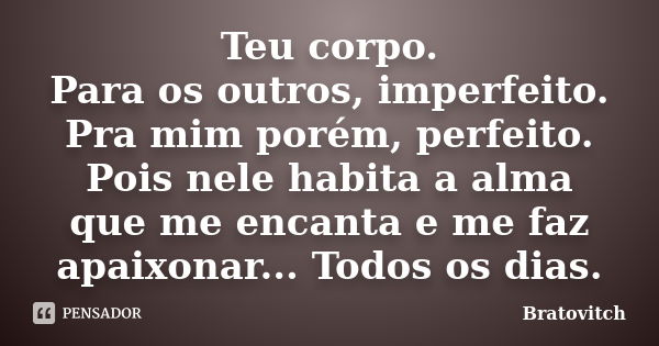 Teu corpo. Para os outros, imperfeito. Pra mim porém, perfeito. Pois nele habita a alma que me encanta e me faz apaixonar... Todos os dias.... Frase de Bratovitch.