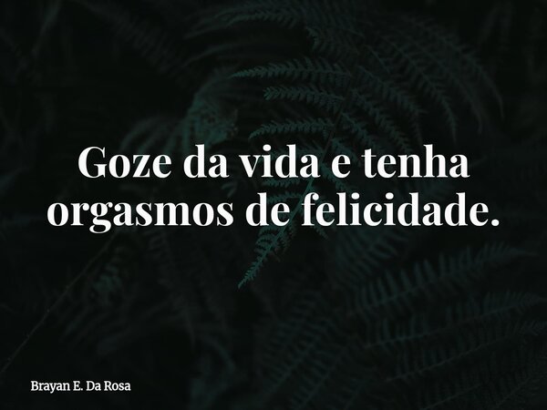 Goze da vida e tenha orgasmos de felicidade.... Frase de Brayan E. Da Rosa.