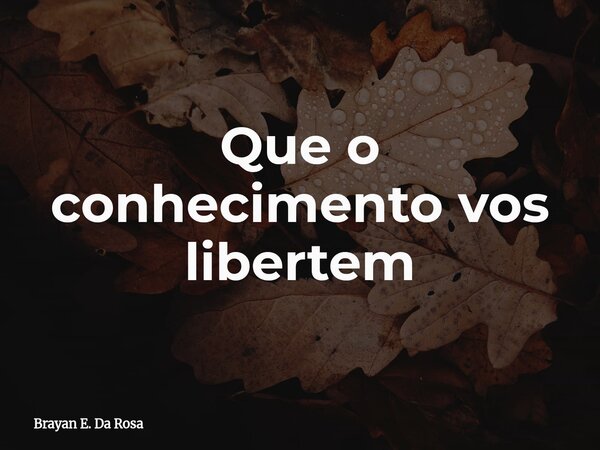 Que o conhecimento vos libertem... Frase de Brayan E. Da Rosa.