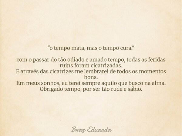 "o tempo mata, mas o tempo cura." com o passar do tão odiado e amado tempo, todas as feridas ruins foram cicatrizadas. E através das cicatrizes me lem... Frase de Braz Eduarda.