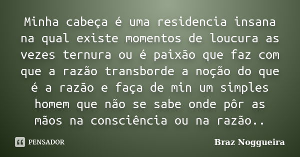 Minha cabeça é uma residencia insana na qual existe momentos de loucura as vezes ternura ou é paixão que faz com que a razão transborde a noção do que é a razão... Frase de Braz Noggueira.