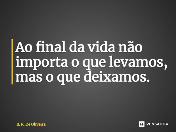 ⁠Ao final da vida não importa o que levamos, mas o que deixamos.... Frase de B. R. De Oliveira.