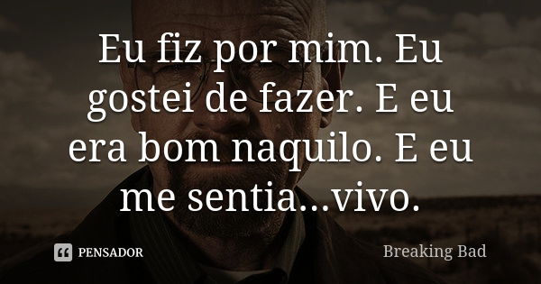 Eu fiz por mim. Eu gostei de fazer. E eu era bom naquilo. E eu me sentia...vivo.... Frase de Breaking Bad.