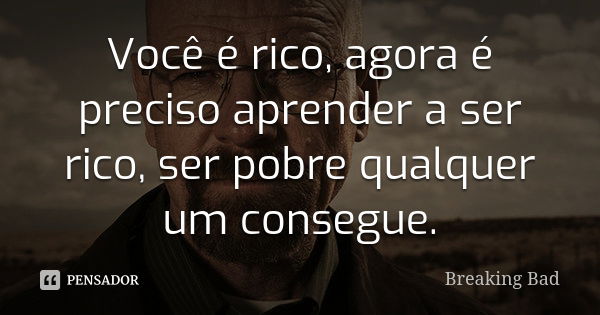 Você é rico, agora é preciso aprender a ser rico, ser pobre qualquer um consegue.... Frase de Breaking Bad.