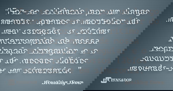 "Fez-se silêncio por um longo momento: apenas o martelar do meu coração, o ritimo interrompido de nossa respiração irregular e o susurro de nossos lábios m... Frase de Breaking Down.