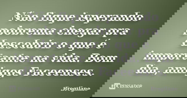 Não fique isperando pobrema chegar pra descobrir o que é importante na vida. Bom dia, amigos Faceenses.... Frase de Bregilane.