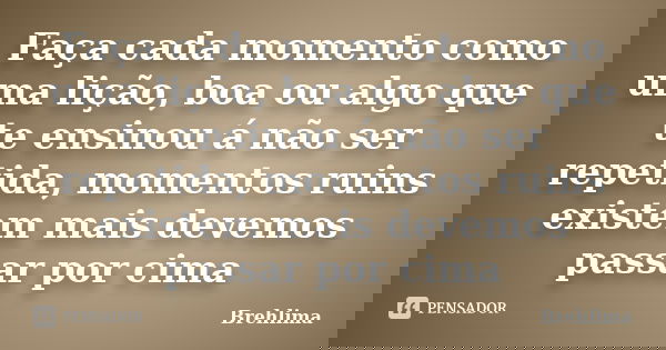Faça cada momento como uma lição, boa ou algo que te ensinou á não ser repetida, momentos ruins existem mais devemos passar por cima... Frase de Brehlima.