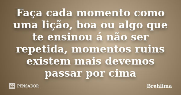 Faça cada momento como uma lição, boa ou algo que te ensinou á não ser repetida, momentos ruins existem mais devemos passar por cima... Frase de Brehlima.