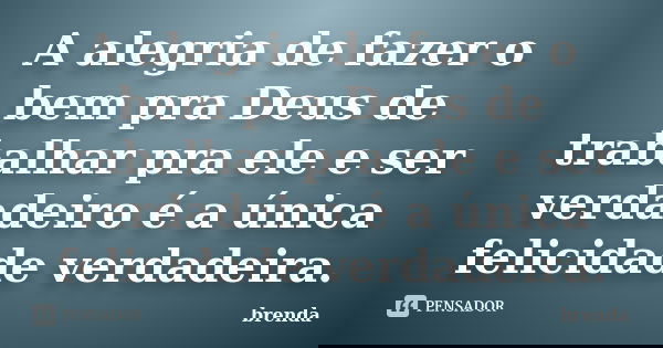 A alegria de fazer o bem pra Deus de trabalhar pra ele e ser verdadeiro é a única felicidade verdadeira.... Frase de brenda.
