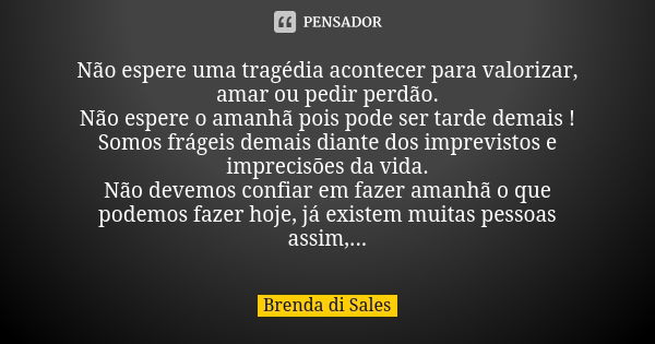 Não espere uma tragédia acontecer para valorizar, amar ou pedir perdão. Não espere o amanhã pois pode ser tarde demais ! Somos frágeis demais diante dos imprevi... Frase de Brenda di Sales.