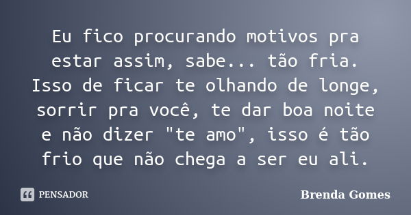 Eu fico procurando motivos pra estar assim, sabe... tão fria. Isso de ficar te olhando de longe, sorrir pra você, te dar boa noite e não dizer "te amo"... Frase de Brenda Gomes.