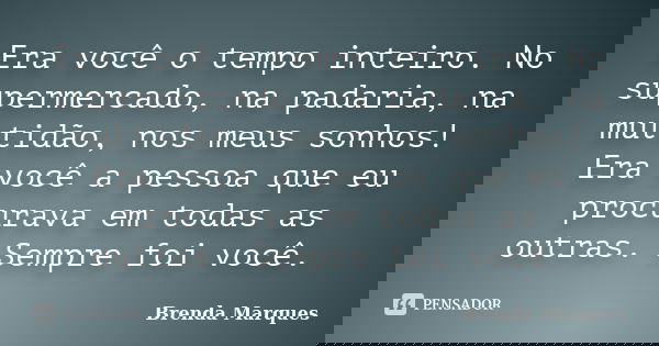 Era você o tempo inteiro. No supermercado, na padaria, na multidão, nos meus sonhos! Era você a pessoa que eu procurava em todas as outras. Sempre foi você.... Frase de Brenda Marques.