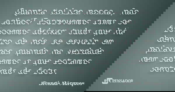 Quanta tolice nossa, não achas? Escrevemos como se fôssemos deixar tudo que há dentro de nós se esvair em palavras quando na verdade nem sabemos o que estamos s... Frase de Brenda Marques.