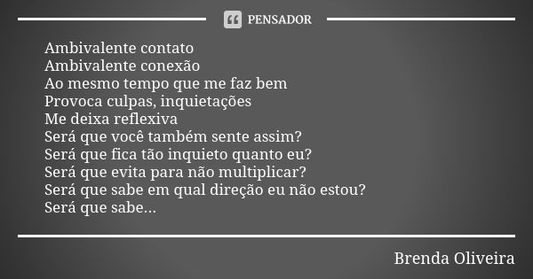 Ambivalente contato
Ambivalente conexão
Ao mesmo tempo que me faz bem
Provoca culpas, inquietações
Me deixa reflexiva
Será que você também sente assim?
Será que... Frase de Brenda Oliveira.