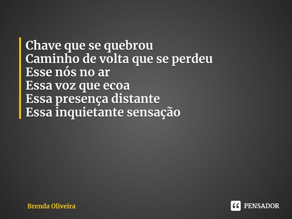 Chave que se quebrou
Caminho de volta que se perdeu
Esse nós no ar
Essa voz que ecoa
Essa presença distante
Essa inquietante sensação... Frase de Brenda Oliveira.