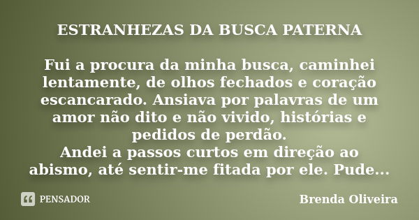 ESTRANHEZAS DA BUSCA PATERNA Fui a procura da minha busca, caminhei lentamente, de olhos fechados e coração escancarado. Ansiava por palavras de um amor não dit... Frase de Brenda Oliveira.