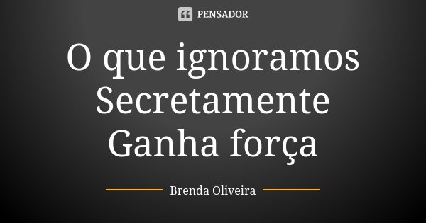 O que ignoramos Secretamente Ganha força... Frase de Brenda Oliveira.