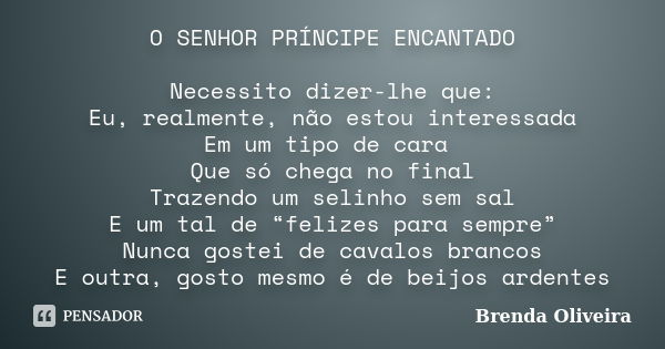 O SENHOR PRÍNCIPE ENCANTADO Necessito dizer-lhe que: Eu, realmente, não estou interessada Em um tipo de cara Que só chega no final Trazendo um selinho sem sal E... Frase de Brenda Oliveira.