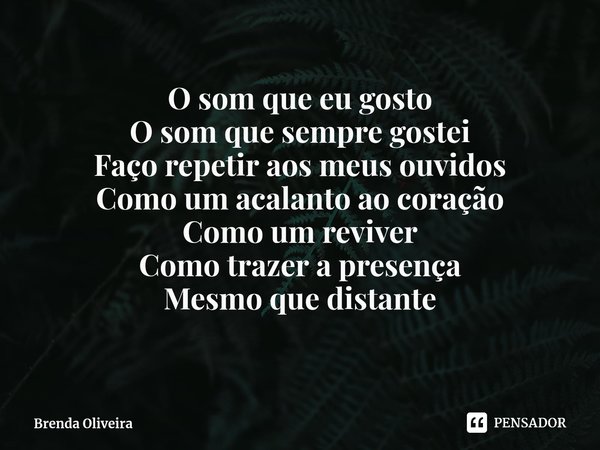 O som que eu gosto
O som que sempre gostei
Faço repetir aos meus ouvidos
Como um acalanto ao coração
Como um reviver
Como trazer a presença
Mesmo que distante... Frase de Brenda Oliveira.