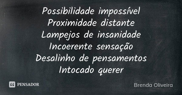 Possibilidade impossível
Proximidade distante
Lampejos de insanidade
Incoerente sensação
Desalinho de pensamentos
Intocado querer... Frase de Brenda Oliveira.