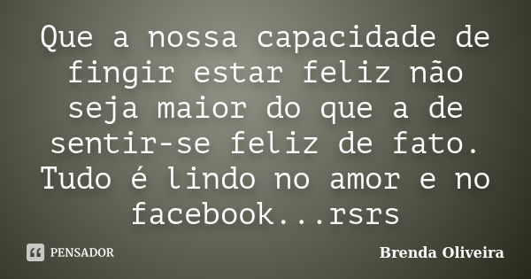 Que a nossa capacidade de fingir estar feliz não seja maior do que a de sentir-se feliz de fato. Tudo é lindo no amor e no facebook...rsrs... Frase de Brenda Oliveira.