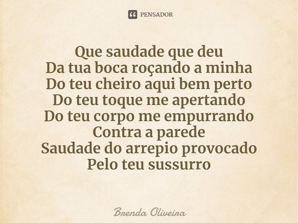 ⁠Que saudade que deu
Da tua boca roçando a minha
Do teu cheiro aqui bem perto
Do teu toque me apertando
Do teu corpo me empurrando
Contra a parede
Saudade do ar... Frase de Brenda Oliveira.