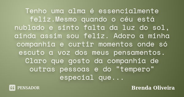 Tenho uma alma é essencialmente feliz.Mesmo quando o céu está nublado e sinto falta da luz do sol, ainda assim sou feliz. Adoro a minha companhia e curtir momen... Frase de Brenda Oliveira.