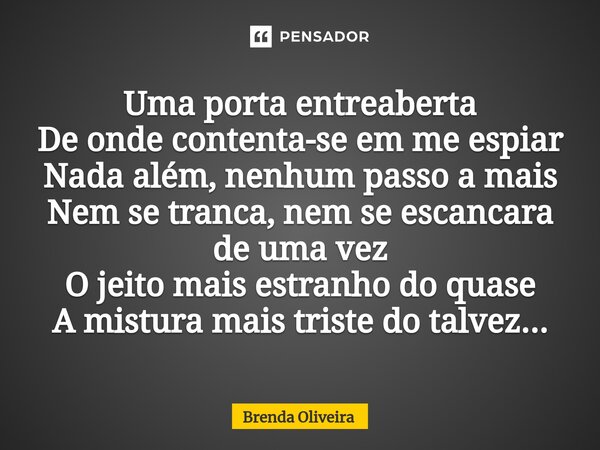 Uma porta entreaberta De onde contenta-se em me espiar Nada além, nenhum passo a mais Nem se tranca, nem se escancara de uma vez O jeito mais estranho do quase ... Frase de Brenda Oliveira.