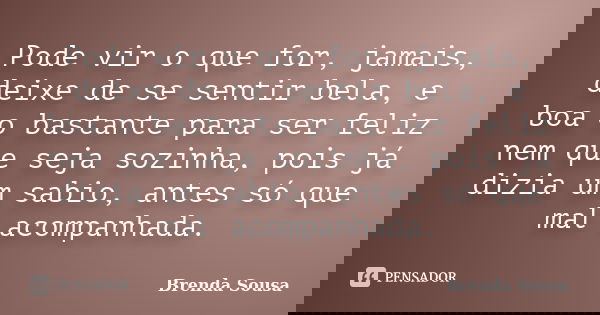 Pode vir o que for, jamais, deixe de se sentir bela, e boa o bastante para ser feliz nem que seja sozinha, pois já dizia um sabio, antes só que mal acompanhada.... Frase de Brenda Sousa.