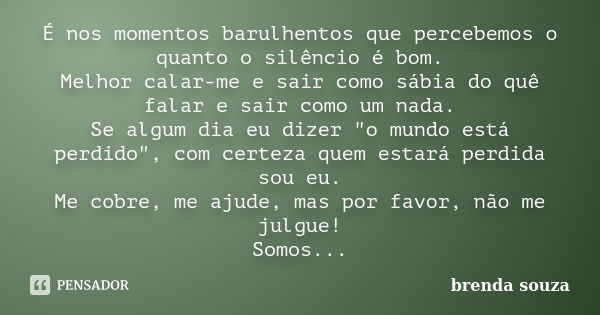 É nos momentos barulhentos que percebemos o quanto o silêncio é bom. Melhor calar-me e sair como sábia do quê falar e sair como um nada. Se algum dia eu dizer &... Frase de Brenda Souza.