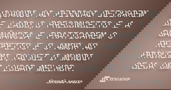 QUANDO AS PESSOAS DEIXAREM DE LADO,O PRECONCEITO E A GANÂNCIA E PRATICAREM O RESPEITO E O AMOR AO PRÓXIMO,TALVEZ O MUNDO SEJA UM LUGAR MELHOR.... Frase de brenda souza.