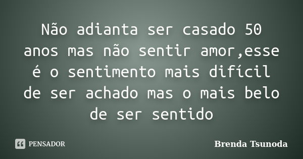 Não adianta ser casado 50 anos mas não sentir amor,esse é o sentimento mais difícil de ser achado mas o mais belo de ser sentido... Frase de Brenda Tsunoda.