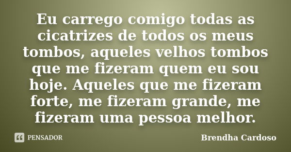 Eu carrego comigo todas as cicatrizes de todos os meus tombos, aqueles velhos tombos que me fizeram quem eu sou hoje. Aqueles que me fizeram forte, me fizeram g... Frase de Brendha Cardoso.