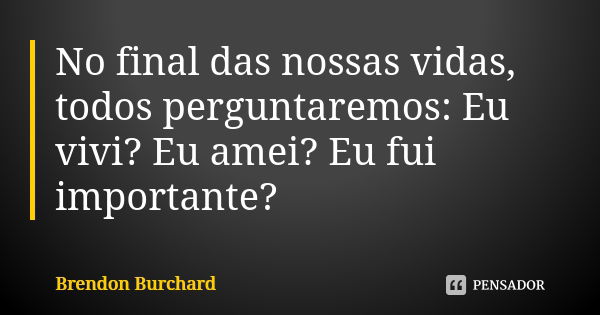 No final das nossas vidas, todos perguntaremos: Eu vivi? Eu amei? Eu fui importante?... Frase de Brendon Burchard.