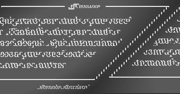 Seja grato por tudo o que você tem. Trabalhe duro por tudo o que você deseja. Seja intencional com a pessoa que você está se tornando e ame os outros.... Frase de Brendon Burchard.