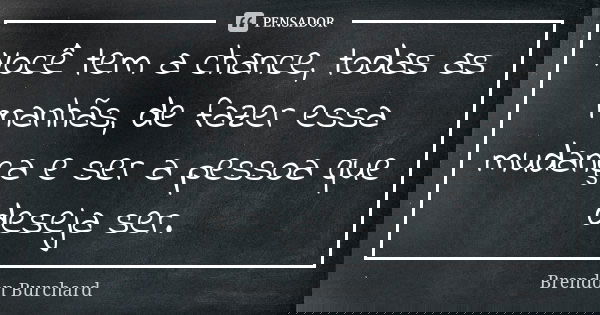 Você tem a chance, todas as manhãs, de fazer essa mudança e ser a pessoa que deseja ser.... Frase de Brendon Burchard.
