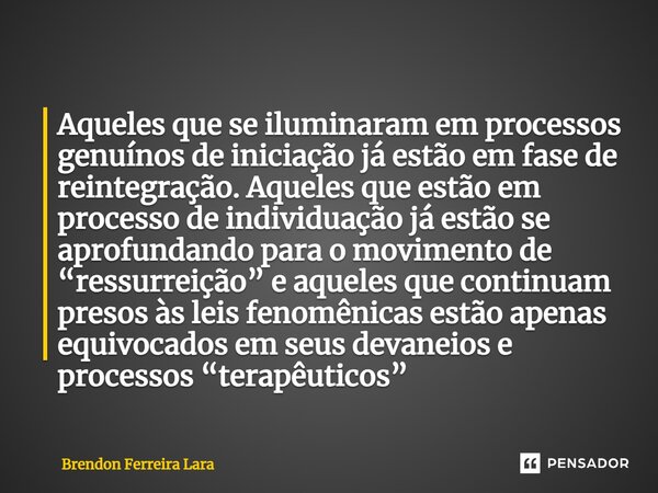 ⁠Aqueles que se iluminaram em processos genuínos de iniciação já estão em fase de reintegração. Aqueles que estão em processo de individuação já estão se aprofu... Frase de Brendon Ferreira Lara.