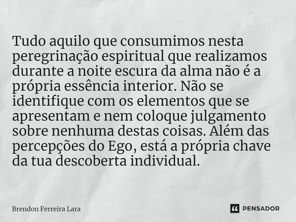 ⁠Tudo aquilo que consumimos nesta peregrinação espiritual que realizamos durante a noite escura da alma não é a própria essência interior. Não se identifique co... Frase de Brendon Ferreira Lara.