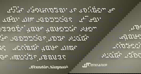Ela levantou o olhar e deu um sorriso. E eu percebi que queria ver aquele sorriso pra vida inteira, ainda que uma vida fosse muito pouco.... Frase de Brendon Sampaio.