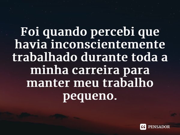 ⁠Foi quando percebi que havia inconscientemente trabalhado durante toda a minha carreira para manter meu trabalho pequeno.... Frase de Brené Brown.