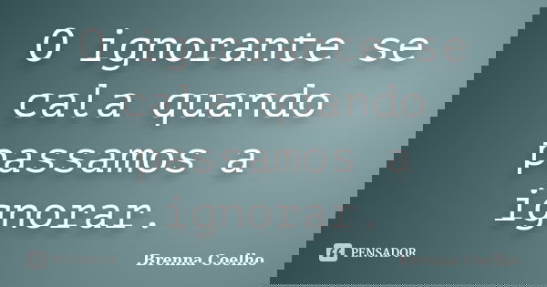 O ignorante se cala quando passamos a ignorar.... Frase de Brenna Coelho.